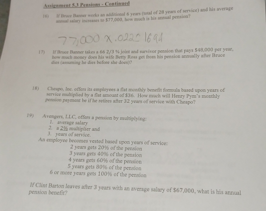 Assignment 5.3 Pensions - Continued 
16) If Bruce Banner works an additional 6 years (total of 28 years of service) and his average 
annual salary increases to $77,000, how much is his annual pension? 
17) If Bruce Banner takes a 66 2/3 % joint and survivor pension that pays $48,000 per year. 
how much money does his wife Betty Ross get from his pension annually after Bruce 
dies (assuming he dies before she does)? 
18) Cheapo, Inc. offers its employees a flat monthly benefit formula based upon years of 
service multiplied by a flat amount of $36. How much will Henry Pym’s monthly 
pension payment be if he retires after 32 years of service with Cheapo? 
19) Avengers, LLC, offers a pension by multiplying: 
1. average salary 
2. a 2% multiplier and 
3. years of service. 
An employee becomes vested based upon years of service:
2 years gets 20% of the pension
3 years gets 40% of the pension
4 years gets 60% of the pension
5 years gets 80% of the pension
6 or more years gets 100% of the pension 
If Clint Barton leaves after 3 years with an average salary of $67,000, what is his annual 
pension benefit?