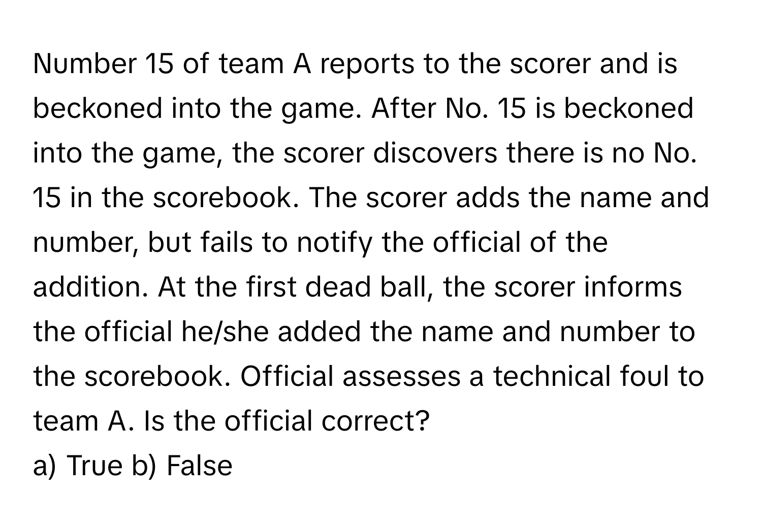 Number 15 of team A reports to the scorer and is beckoned into the game. After No. 15 is beckoned into the game, the scorer discovers there is no No. 15 in the scorebook. The scorer adds the name and number, but fails to notify the official of the addition. At the first dead ball, the scorer informs the official he/she added the name and number to the scorebook. Official assesses a technical foul to team A. Is the official correct?

a) True b) False