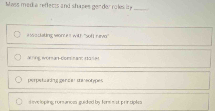 Mass media reflects and shapes gender roles by _.
associating women with ''soft news''
airing woman-dominant stories
perpetuating gender stereotypes
developing romances guided by feminist principles