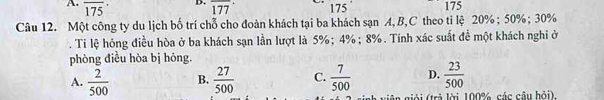 overline (175)^. overline (177)° 175 175
Câu 12. Một công ty du lịch bố trí chỗ cho đoàn khách tại ba khách sạn A, B,C theo ti lệ 20%; 50%; 30%. Ti lệ hỏng điều hòa ở ba khách sạn lần lượt là 5%; 4%; 8%. Tính xác suất đề một khách nghi ở
phòng điều hòa bị hỏng.
A.  2/500   27/500  C.  7/500  D.  23/500 
B.
giải (trả lời 100%, các câu hỏi).