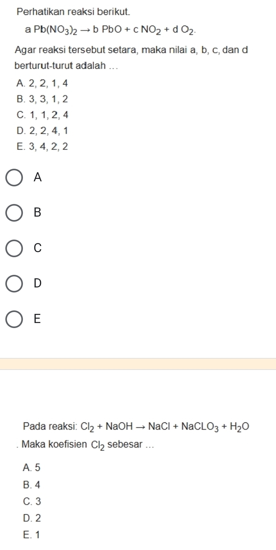 Perhatikan reaksi berikut.
a Pb(NO_3)_2to bPbO+cNO_2+dO_2. 
Agar reaksi tersebut setara, maka nilai a, b, c, dan d
berturut-turut adalah ...
A. 2, 2, 1, 4
B. 3, 3, 1, 2
C. 1, 1, 2, 4
D. 2, 2, 4, 1
E. 3, 4, 2, 2
A
B
C
D
E
Pada reaksi: Cl_2+NaOHto NaCl+NaClO_3+H_2O
Maka koefisien Cl_2 sebesar ...
A. 5
B. 4
C. 3
D. 2
E. 1