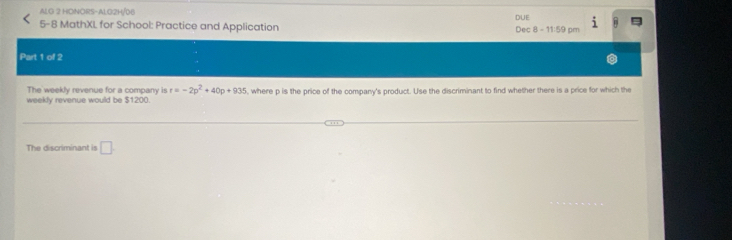 ALG 2 HONORS-ALG2H/06 DUE i 
5-8 MathXL for School: Practice and Application Dec 8 - 11:59 pm B 
Part 1 of 2 
The weekly revenue for a company is r=-2p^2+40p+935
weekly revenue would be $1200 , where p is the price of the company's product. Use the discriminant to find whether there is a price for which the 
The discriminant is □ .