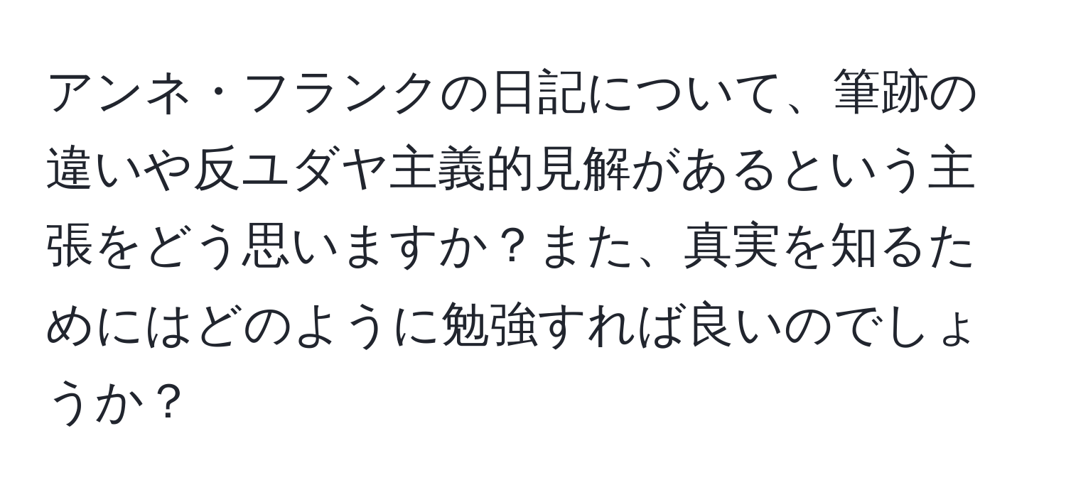 アンネ・フランクの日記について、筆跡の違いや反ユダヤ主義的見解があるという主張をどう思いますか？また、真実を知るためにはどのように勉強すれば良いのでしょうか？