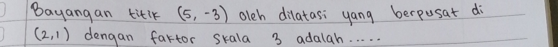 Bayangan titik (5,-3) oleh dilatasi yang berpusat di
(2,1) dengan fartor skala 3 adalah. . . . .