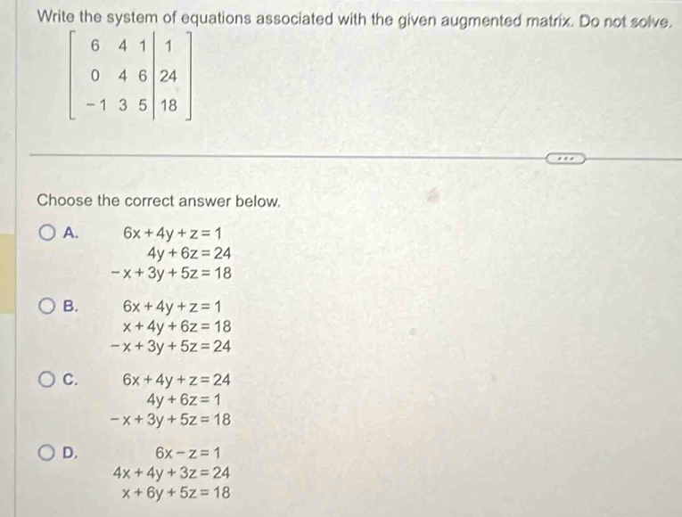 Write the system of equations associated with the given augmented matrix. Do not solve.
beginbmatrix 6&4&1&|1 0&4&6&24 -1&3&5&|18endbmatrix
Choose the correct answer below.
A. 6x+4y+z=1
4y+6z=24
-x+3y+5z=18
B. 6x+4y+z=1
x+4y+6z=18
-x+3y+5z=24
C. 6x+4y+z=24
4y+6z=1
-x+3y+5z=18
D. 6x-z=1
4x+4y+3z=24
x+6y+5z=18