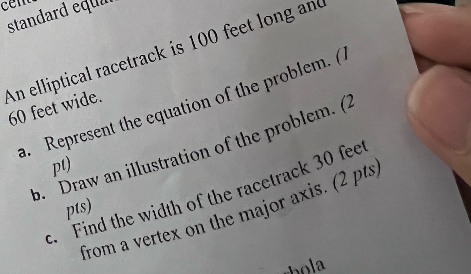 standard equa 
An elliptical racetrack is 100 feet long and 
a. Represent the equation of the problem. (
60 feet wide. 
b. Draw an illustration of the problem. (2 
pt) 
c. Find the width of the racetrack 30 fee
pts) 
from a vertex on the major axis. (2 pts)