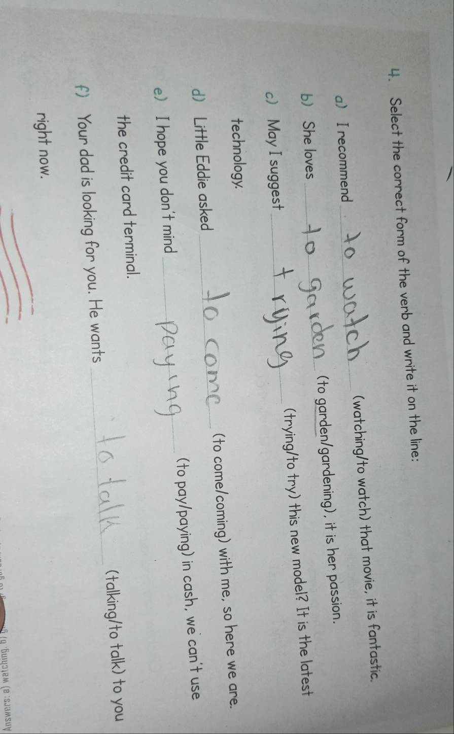 Select the correct form of the verb and write it on the line: 
a I recommend_ (watching/to watch) that movie, it is fantastic. 
bShe loves _(to garden/gardening), it is her passion. 
c May I suggest_ (trying/to try) this new model? It is the latest 
technology. 
d Little Eddie asked _(to come/coming) with me, so here we are. 
e) I hope you don't mind __(to pay/paying) in cash, we can't use 
the credit card terminal. 
f) Your dad is looking for you. He wants _(talking/to talk) to you 
right now. 
* 6 (η ´Бuiψэļем (e :sjəмsuy