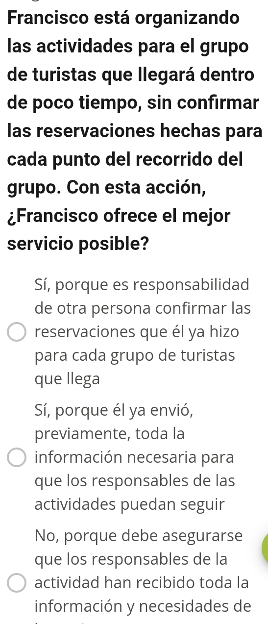 Francisco está organizando
las actividades para el grupo
de turistas que llegará dentro
de poco tiempo, sin confirmar
las reservaciones hechas para
cada punto del recorrido del
grupo. Con esta acción,
¿Francisco ofrece el mejor
servicio posible?
Sí, porque es responsabilidad
de otra persona confirmar las
reservaciones que él ya hizo
para cada grupo de turistas
que llega
Sí, porque él ya envió,
previamente, toda la
información necesaria para
que los responsables de las
actividades puedan seguir
No, porque debe asegurarse
que los responsables de la
actividad han recibido toda la
información y necesidades de