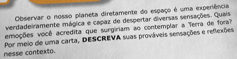 Observar o nosso planeta diretamente do espaço é uma experiência 
verdadeiramente mágica e capaz de despertar diversas sensações. Quais 
emoções você acredita que surgiriam ao contemplar a Terra de fora? 
Por meio de uma carta, DESCREVA suas prováveis sensações e reflexões 
nesse contexto.