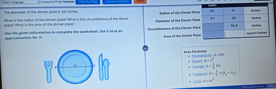 Seleci Language Powered by Google Translate Step-by-Step Sample Problem Hints 
The diameter of the dinner plate is 10 inches. 
Radius of the Dinner Pla 
What is the radius of the dinner plate? What is the circumference of the dinner Diameter of the Dinner Pla 
plate? What is the area of the dinner plate? 
Use the given information to complete the worksheet. Use 3.14 as an Circumference of the Dinner Pla 
approximation for π. Area of the Dinner Pla 
Area Formulas: 
Parallelogram: A=bh
p Square: A=s^2
Triangle: A= 1/2 bh
Trapezoid: A= 1/2 h(b_1+b_2)
Circle: A=π r^2
e 2023 camiqe celmna EPÉC