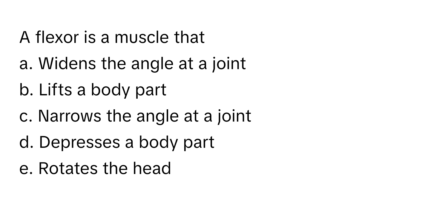 A flexor is a muscle that
a. Widens the angle at a joint
b. Lifts a body part
c. Narrows the angle at a joint
d. Depresses a body part
e. Rotates the head