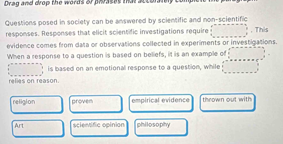 Drag and drop the words or phrases that accurately com
Questions posed in society can be answered by scientific and non-scientific
·s ·s 
responses. Responses that elicit scientific investigations require _ =_  . This
evidence comes from data or observations collected in experiments or investigations.
When a response to a question is based on beliefs, it is an example of 25°
is based on an emotional response to a question, while □ 
relies on reason.
religion proven empirical evidence thrown out with
Art scientific opinion philosophy