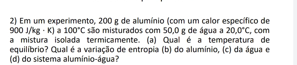 Em um experimento, 200 g de alumínio (com um calor específico de
900 J/kg · K) a 100°C são misturados com 50,0 g de água a 20,0°C , com 
a mistura isolada termicamente. (a) Qual é a temperatura de 
equilíbrio? Qual é a variação de entropia (b) do alumínio, (c) da água e 
(d) do sistema alumínio-água?