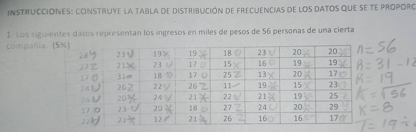 INSTRUCCIONES: CONSTRUYE LA TABLA DE DISTRIBUCIÓN DE FRECUENCIAS DE LOS DATOS QUE SE TE PROPORO 
1. Los siguientes datos representan los ingresos en miles de pesos de 56 personas de una cierta 
compañí