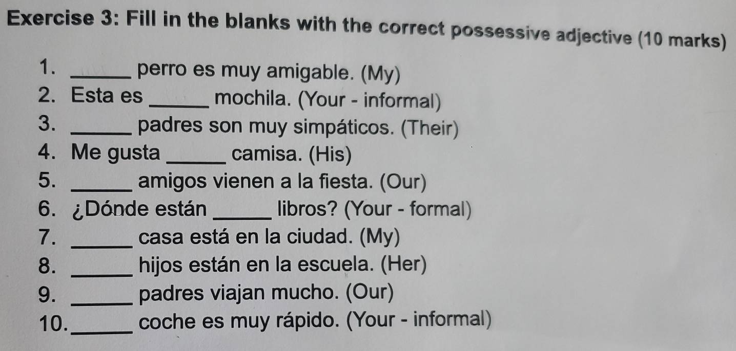 Fill in the blanks with the correct possessive adjective (10 marks) 
1._ 
perro es muy amigable. (My) 
2. Esta es _mochila. (Your - informal) 
3. _padres son muy simpáticos. (Their) 
4. Me gusta _camisa. (His) 
5. _amigos vienen a la fiesta. (Our) 
6. ¿Dónde están _libros? (Your - formal) 
7. _casa está en la ciudad. (My) 
8. _hijos están en la escuela. (Her) 
9. _padres viajan mucho. (Our) 
10. _coche es muy rápido. (Your - informal)