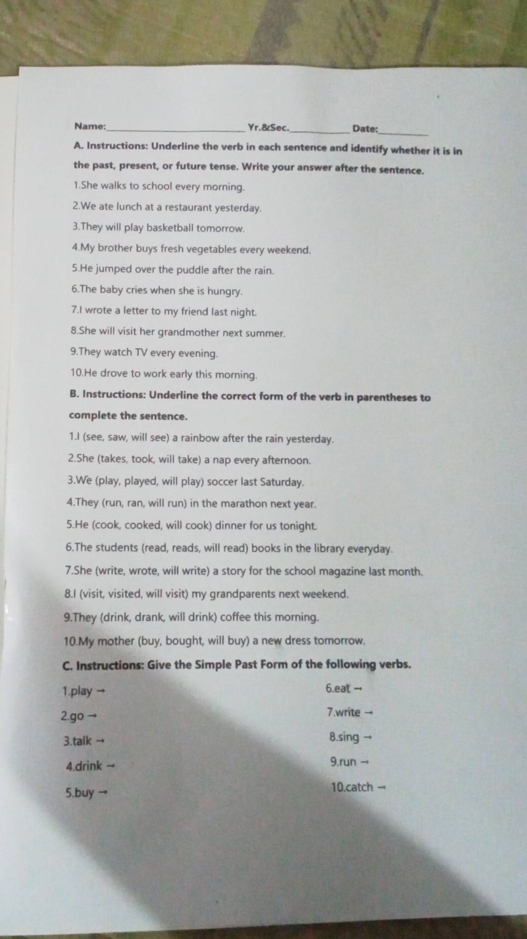 Name:_ Yr.&Sec. _Date: 
A. Instructions: Underline the verb in each sentence and identify whether it is in 
the past, present, or future tense. Write your answer after the sentence. 
1.She walks to school every morning. 
2.We ate lunch at a restaurant yesterday. 
3.They will play basketball tomorrow. 
4.My brother buys fresh vegetables every weekend. 
5.He jumped over the puddle after the rain. 
6.The baby cries when she is hungry. 
7.I wrote a letter to my friend last night. 
8.She will visit her grandmother next summer. 
9.They watch TV every evening. 
10.He drove to work early this morning. 
B. Instructions: Underline the correct form of the verb in parentheses to 
complete the sentence. 
1.I (see, saw, will see) a rainbow after the rain yesterday. 
2.She (takes, took, will take) a nap every afternoon. 
3.We (play, played, will play) soccer last Saturday. 
4.They (run, ran, will run) in the marathon next year. 
5.He (cook, cooked, will cook) dinner for us tonight. 
6.The students (read, reads, will read) books in the library everyday. 
7.She (write, wrote, will write) a story for the school magazine last month. 
8.I (visit, visited, will visit) my grandparents next weekend. 
9.They (drink, drank, will drink) coffee this morning. 
10.My mother (buy, bought, will buy) a new dress tomorrow. 
C. Instructions: Give the Simple Past Form of the following verbs. 
1.play → 6.eat - 
2.go - 7.write → 
3.talk 8.sing → 
4.drink → 
9.run → 
5.buy → 10.catch ---