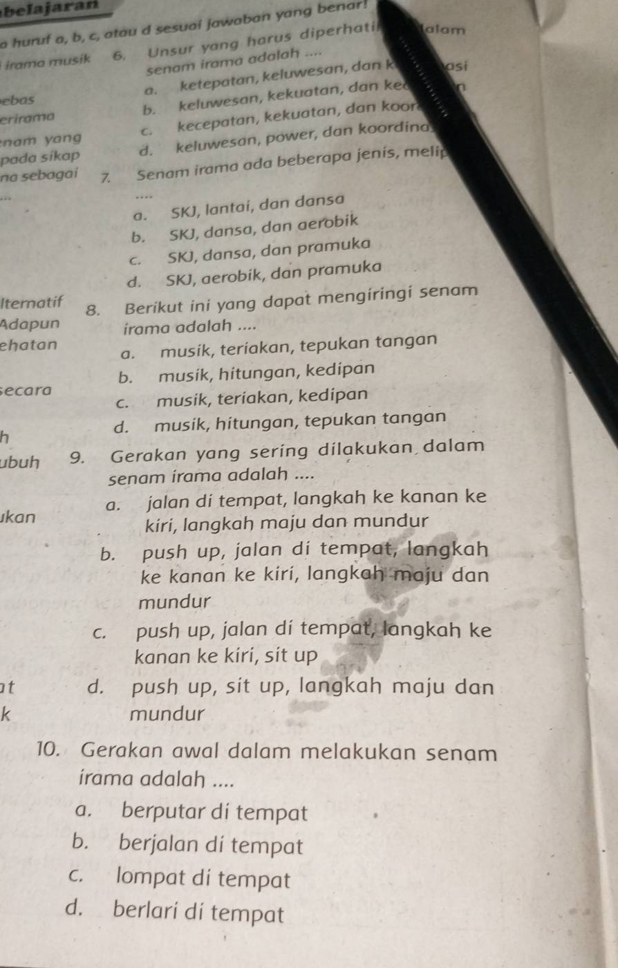 la jaran
a huruf a, b, c, atau d sesuai jawaban yang benar!
irama musik 6. Unsur yang harus diperhatil alam
senam irama adalah ....
a. ketepatan, keluwesan, dan k asi
ebas
erirama b. keluwesan, kekuatan, dan ke n
am yang c. kecepatan, kekuatan, dan koor
pada sikap d. keluwesan, power, dan koordina
na sebagai 7. Senam irama ada beberapa jenis, melip
.
a. SKJ, lantai, dan dansa
b. SKJ, dansa, dan aerobik
c. SKJ, dansa, dan pramuka
d. SKJ, aerobik, dan pramuka
Iternatif 8. Berikut ini yang dapat mengíringi senam
Adapun irama adalah ....
ehatan a. musik, teriakan, tepukan tangan
b. musik, hitungan, kedipan
ecara
c. musik, teriakan, kedipan
d. musik, hitungan, tepukan tangan
h
ubuh 9. Gerakan yang sering dilakukan dalam
senam írama adalah ....
ıkan a. jalan di tempat, langkah ke kanan ke
kiri, langkah maju dan mundur
b. push up, jalan di tempat, langkah
ke kanan ke kirí, langkah maju dan
mundur
c. push up, jalan di tempat, langkah ke
kanan ke kíri, sit up
t d. push up, sit up, langkah maju dan
k mundur
10. Gerakan awal dalam melakukan senam
irama adalah ....
a. berputar di tempat
b. berjalan dí tempat
c. lompat di tempat
d. berlari dí tempat