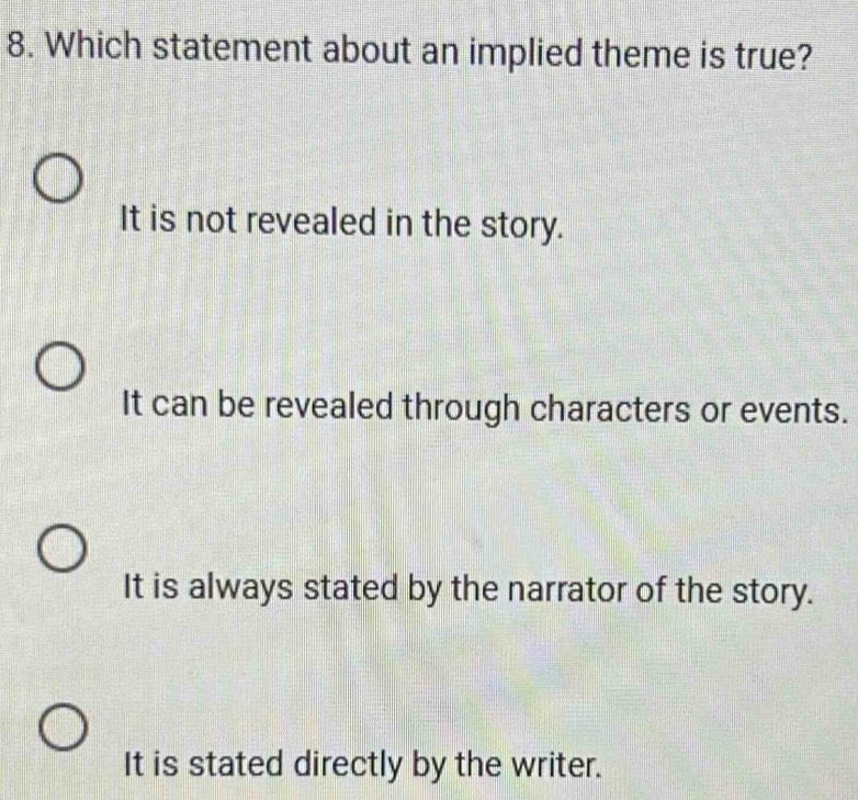 Which statement about an implied theme is true?
It is not revealed in the story.
It can be revealed through characters or events.
It is always stated by the narrator of the story.
It is stated directly by the writer.