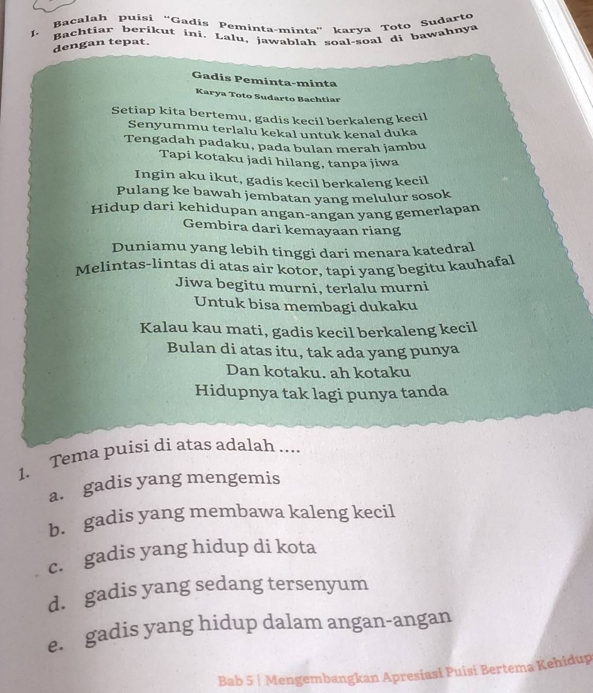 Bacalah puisi “Gadis Peminta-minta” karya Toto Sudarto
Bachtiar berikut ini. Lalu, jawablah soal-soal di bawahnya
dengan tepat.
Gadis Peminta-minta
Karya Toto Sudarto Bachtiar
Setiap kita bertemu, gadis kecil berkaleng kecil
Senyummu terlalu kekal untuk kenal duka
Tengadah padaku, pada bulan merah jambu
Tapi kotaku jadi hilang, tanpa jiwa
Ingin aku ikut, gadis kecil berkaleng kecil
Pulang ke bawah jembatan yang melulur sosok
Hidup dari kehidupan angan-angan yang gemerlapan
Gembira dari kemayaan riang
Duniamu yang lebih tinggi dari menara katedral
Melintas-lintas di atas air kotor, tapi yang begitu kauhafal
Jiwa begitu murni, terlalu murni
Untuk bisa membagi dukaku
Kalau kau mati, gadis kecil berkaleng kecil
Bulan di atas itu, tak ada yang punya
Dan kotaku. ah kotaku
Hidupnya tak lagi punya tanda
1. Tema puisi di atas adalah ....
a. gadis yang mengemis
b. gadis yang membawa kaleng kecil
c. gadis yang hidup di kota
d. gadis yang sedang tersenyum
e. gadis yang hidup dalam angan-angan
Bab 5 | Mengembangkan Apresiasi Puisi Bertema Kehidup