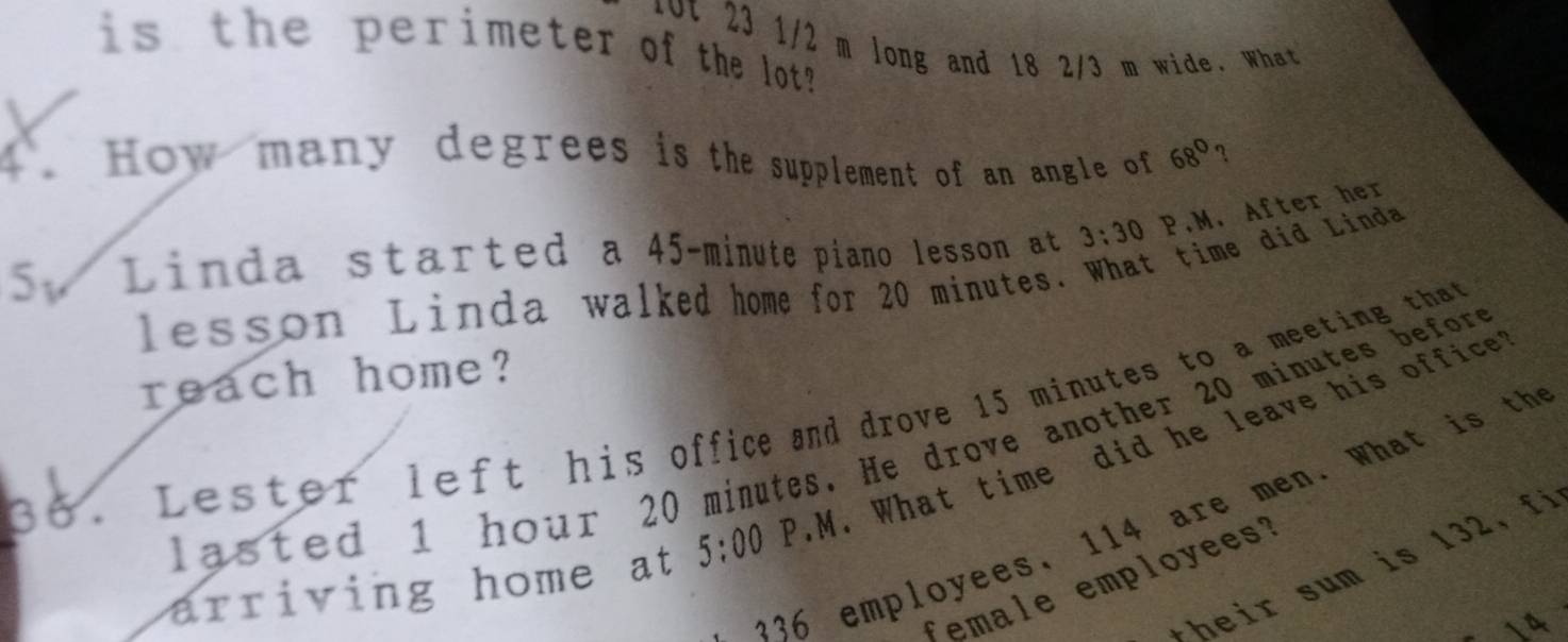 fot 23 1/2 m long and 18 2/3 m wide. What 
is the perimeter of the lot ? 
How many degrees is the supplement of an angle of 68° ? 
5. Linda started a 45-minute piano lesson at 3:30 P.M. After her 
lesson Linda walked home for 20 minutes. What time did Linda 
reach home? 
36 . Lester left his office and drove 15 minutes to a meeting that 
la ted 1 hour 20 minutes. He drove another 20 minutes before 
arriving home at 5:00 P.M. What time did he leave his office
36 employees, 114 are men. What is th 
*heir sum is 132, fi 
female employees?
14