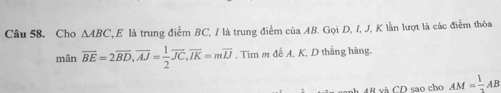 Cho △ ABC 'E là trung điểm BC, / là trung điểm của AB. Gọi D, I, J, K lần lượt là các điểm thỏa 
mãn overline BE=2overline BD, overline AJ= 1/2 overline JC, overline IK=moverline IJ. Tim m đễ A, K, D thắng hàng.
4R và CD sao cho AM= 1/2 AB