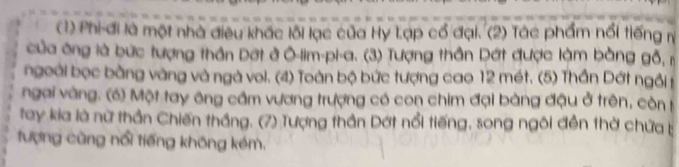 (1) Phi đi là một nhà điều khác lôi lạc của Hy Lạp cổ đại. (2) Tác phẩm nổi tiếng n 
của ông là bức tượng thần Dợt ở Ô-lim-pi-a. (3) Tượng thần Dất được làm bằng gỗ, m 
ngoài bọc bằng vàng và ngà voi. (4) Toàn bộ bức tượng cao 12 mét. (5) Thần Dớt ngôi t 
ngai vàng. (6) Một tay ông cầm vương trượng có con chim đại bàng đậu ở trên, còn h 
tay kia là nữ thần Chiến thắng. (7) Tượng thần Dớt nổi tiếng, song ngôi đền thờ chứa 
tượng cũng nổi tiếng không kém.