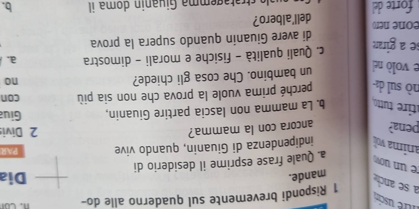 ltre uscin 
a se anch 
1 Rispondi brevemente sul quaderno alle do- 
n. Con 
mande. Dia 
e un uow 
a. Quale frase esprime il desiderio di 
anima vo indipendenza di Giuanin, quando vive 
PAR 
pena? ancora con la mamma? 
2 Divis 
ire u 
b. La mamma non lascia partire Giuanin, 
Giua 
nò sul d 
perché prima vuole la prova che non sia più 
con 
no 
e volò nel 
un bambino. Che cosa gli chiede? 
a. 
se a girare 
c. Quali qualità - fisiche e morali - dimostra 
di avere Giuanin quando supera la prova 
eone nero 
dell'albero? 
forte del b. 
a tratagemma Giuanin doma il