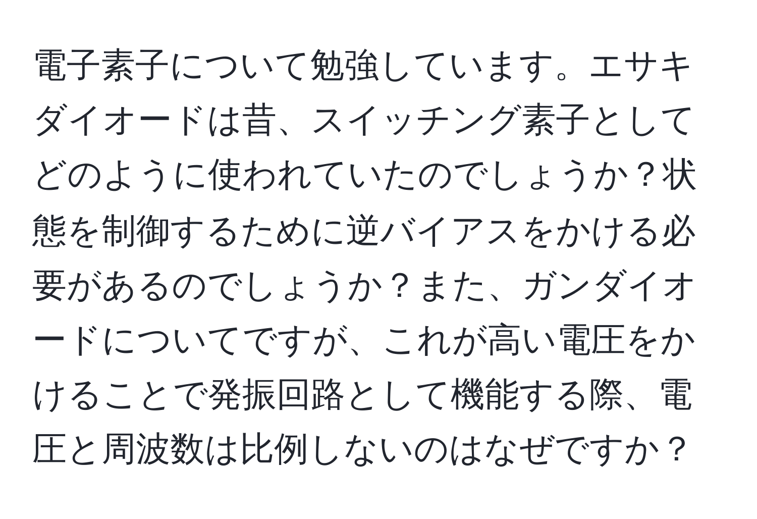 電子素子について勉強しています。エサキダイオードは昔、スイッチング素子としてどのように使われていたのでしょうか？状態を制御するために逆バイアスをかける必要があるのでしょうか？また、ガンダイオードについてですが、これが高い電圧をかけることで発振回路として機能する際、電圧と周波数は比例しないのはなぜですか？