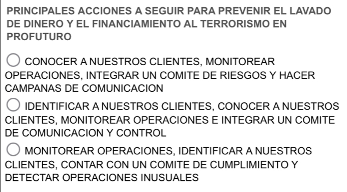 PRINCIPALES ACCIONES A SEGUIR PARA PREVENIR EL LAVADO 
DE DINERO Y EL FINANCIAMIENTO AL TERRORISMO EN 
PROFUTURO 
CONOCER A NUESTROS CLIENTES, MONITOREAR 
OPERACIONES, INTEGRAR UN COMITE DE RIESGOS Y HACER 
CAMPANAS DE COMUNICACION 
IDENTIFICAR A NUESTROS CLIENTES, CONOCER A NUESTROS 
CLIENTES, MONITOREAR OPERACIONES E INTEGRAR UN COMITE 
DE COMUNICACION Y CONTROL 
MONITOREAR OPERACIONES, IDENTIFICAR A NUESTROS 
CLIENTES, CONTAR CON UN COMITE DE CUMPLIMIENTO Y 
DETECTAR OPERACIONES INUSUALES