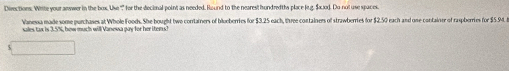 Directions: Write your answer in the box. Use "" for the decimal point as needed. Round to the nearest hundredths place (e.g. $x.xx). Do not use spaces. 
Vanessa made some purchases at Whole Foods. She bought two containers of blueberries for $3.25 each, three containers of strawberries for $2.50 each and one container of raspberries for $5.94. 
sales tax is 3.5%, how much will Vanessa pay for her items?