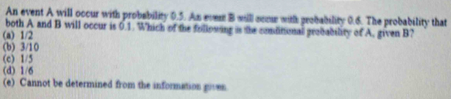 An event A will occur with probability 0.5. An ever B willl some with probability 0.6. The probability that
both A and B will occur is 0.1. Which of the following is the comdinional grobability of A, given B?
(a) 1/2
(b) 3/10
(c) 1/5
(d) 1/6
(e) Cannot be determined from the information goven