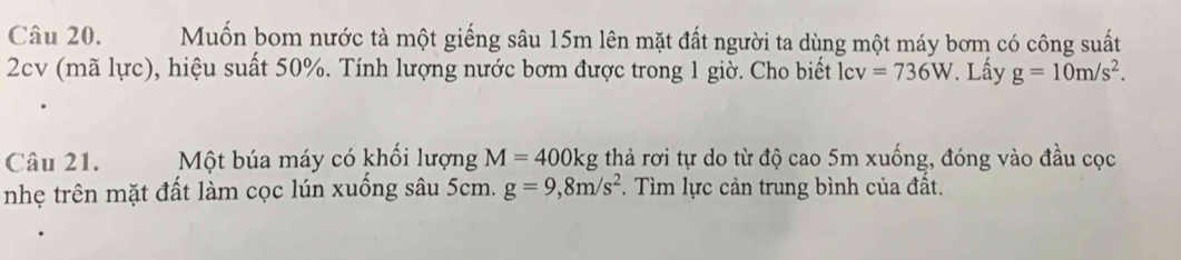 Muốn bom nước tà một giếng sâu 15m lên mặt đất người ta dùng một máy bơm có công suất 
2cv (mã lực), hiệu suất 50%. Tính lượng nước bơm được trong 1 giờ. Cho biết lcv =736W. Lấy g=10m/s^2. 
Câu 21. Một búa máy có khối lượng M=400kg thả rơi tự do từ độ cao 5m xuống, đóng vào đầu cọc 
nhẹ trên mặt đất làm cọc lún xuồng sâu 5cm. g=9,8m/s^2. Tìm lực cản trung bình của đất.