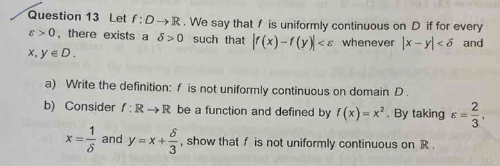 Let f:Dto R. We say that f is uniformly continuous on D if for every
varepsilon >0 , there exists a delta >0 such that |f(x)-f(y)| whenever |x-y| and
x,y∈ D. 
a) Write the definition: f is not uniformly continuous on domain D. 
b) Consider f:Rto R be a function and defined by f(x)=x^2. By taking varepsilon = 2/3 ,
x= 1/delta   and y=x+ delta /3  , show that f is not uniformly continuous on R.