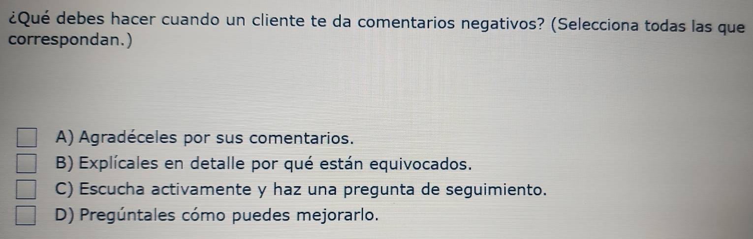 ¿Qué debes hacer cuando un cliente te da comentarios negativos? (Selecciona todas las que
correspondan.)
A) Agradéceles por sus comentarios.
B) Explícales en detalle por qué están equivocados.
C) Escucha activamente y haz una pregunta de seguimiento.
D) Pregúntales cómo puedes mejorarlo.