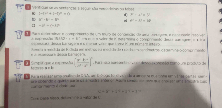 Verifique se as sentenças a seguir são verdadeiras ou falsas. 
a) (-1)^12+(-1)^23=0 d) 3^2+4^2=5^2
b) 6^4· 6^3=6^(12) e) 6^2+8^2=14^2
c) -3^6=(-3)^6
2ª Para determinar o comprimento de um muro de contenção de uma barragem, é necessário resolver 
a expressão 15552· x=k^3 ' em que o valor de K determina o comprimento dessa barragem, e x é a 
espessura dessa barragem e o menor valor que torna K um número inteiro. 
Sendo a medida de K dada em metros e a medida de x dada em centímetros, determine o comprimento 
e a espessura dessa barragem. 
3 : Simplifique a expressão ( (a^4· b^(-4))/a^3· b^5 )^6. Para isso apresente o valor dessa expressão como um produto de 
fatores a e b. 
Para realizar uma análise de DNA, um biólogo foi dividindo a amostra que tinha em várias partes, sem- 
pre obtendo a quinta parte da amostra anterior. Assim sendo, ele teve que analisar uma amostra cujo 
comprimento é dado por:
C=5^(-1)+5^(-2)+5^(-3)+5^(-4)
Com base nisso, determine o valor de C.