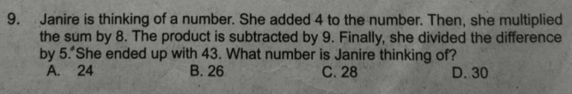 Janire is thinking of a number. She added 4 to the number. Then, she multiplied
the sum by 8. The product is subtracted by 9. Finally, she divided the difference
by 5. She ended up with 43. What number is Janire thinking of?
A. 24 B. 26 C. 28 D. 30