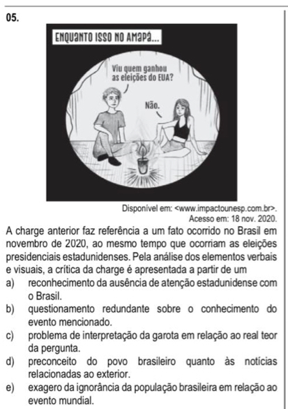 Disponivel em:.
Acesso em: 18 nov. 2020.
A charge anterior faz referência a um fato ocorrido no Brasil em
novembro de 2020, ao mesmo tempo que ocorriam as eleições
presidenciais estadunidenses. Pela análise dos elementos verbais
e visuais, a crítica da charge é apresentada a partir de um
a) reconhecimento da ausência de atenção estadunidense com
o Brasil.
b) questionamento redundante sobre o conhecimento do
evento mencionado.
c) problema de interpretação da garota em relação ao real teor
da pergunta.
d) preconceito do povo brasileiro quanto às notícias
relacionadas ao exterior.
e) exagero da ignorância da população brasileira em relação ao
evento mundial.