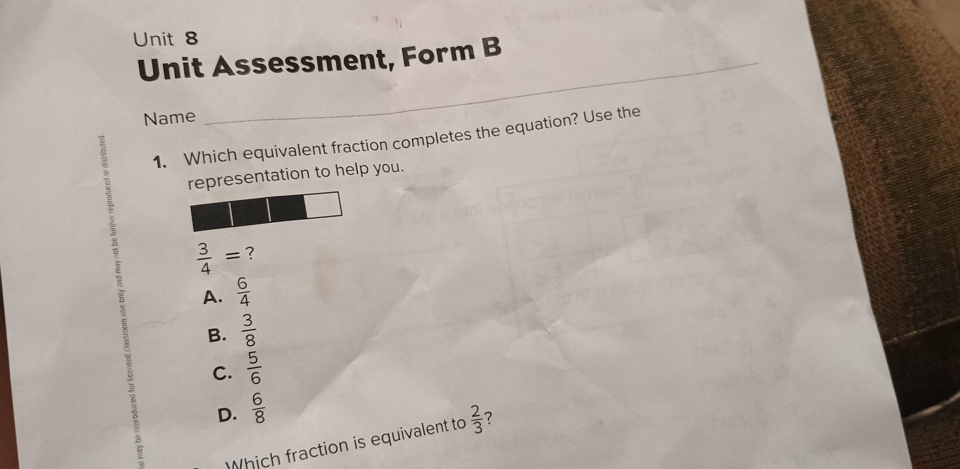 Unit Assessment, Form B
Name
1. Which equivalent fraction completes the equation? Use the
representation to help you.
 3/4 = ?
ō
A.  6/4 
B.  3/8 
C.  5/6 
D.  6/8 
Which fraction is equivalent to  2/3  2