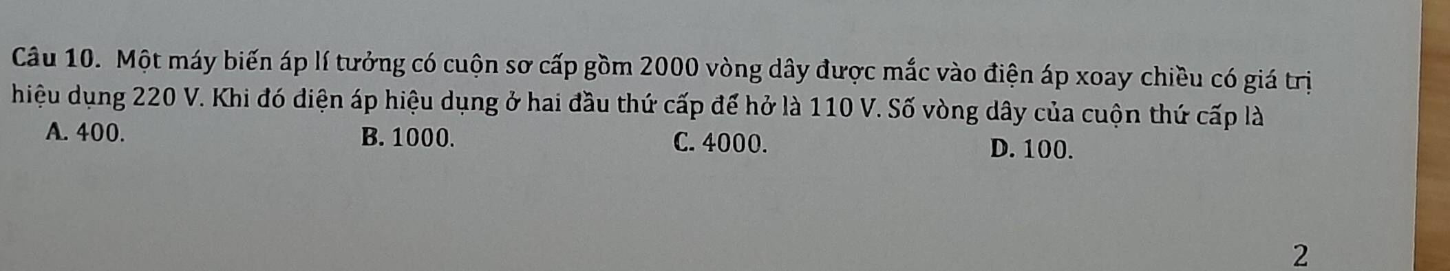 Một máy biến áp lí tưởng có cuộn sơ cấp gồm 2000 vòng dây được mắc vào điện áp xoay chiều có giá trị
hiệu dụng 220 V. Khi đó diện áp hiệu dụng ở hai đầu thứ cấp để hở là 110 V. Số vòng dây của cuộn thứ cấp là
A. 400. B. 1000. C. 4000. D. 100.
2