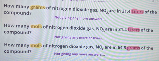 How many grams of nitrogen dioxide gas, NO_2 are in 31.4 Liters of the
compound? Not giving any more answers....
How many mols of nitrogen dioxide gas, NO_2 are in 31.4 Liters of the
compound?
Not giving any more answers....
How many mols of nitrogen dioxide gas, NO_2 are in 64.5 grams of the
compound? Not giving any more answers....