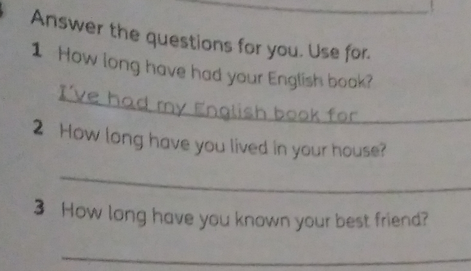 Answer the questions for you. Use for. 
_ 
1 How long have had your English book? 
2 How long have you lived in your house? 
_ 
3 How long have you known your best friend? 
_