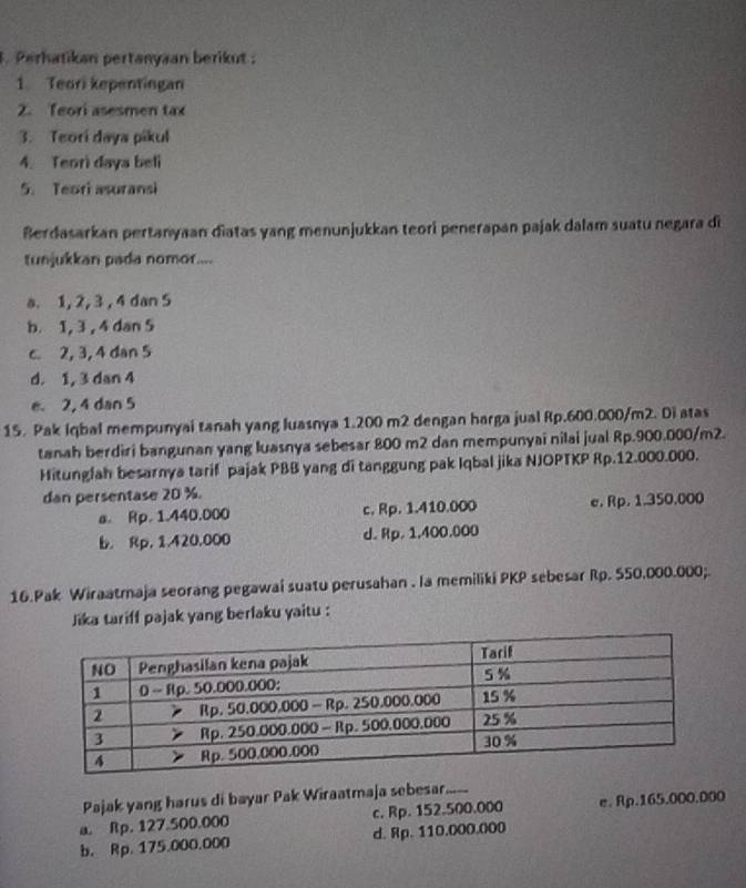 Perhatikan pertanyaan berikut ;
1. Teori kepentingan
2. Teori asesmen tax
3. Teorí daya pikul
4. Teori daya beli
5. Teari asuransi
Berdasarkan pertanyaan diatas yang menunjukkan teori penerapan pajak dalam suatu negara di
tunjukkan pada nomor....
a. 1, 2, 3 , 4 dan 5
b. 1, 3 , 4 dan 5
c. 2, 3, 4 dan 5
d. 1, 3 dan 4
e. 2, 4 dan 5
15. Pak Iqbal mempunyai tanah yang luasnya 1.200 m2 dengan harga jual Rp.600.000/m2. Di atas
tanah berdiri bangunan yang luasnya sebesar 800 m2 dan mempunyai nilai jual Rp.900.000/m2.
Hitungfah besarnya tarif pajak PBB yang di tanggung pak Iqbal jika NJOPTKP Rp.12.000.000.
dan persentase 20 %.
a. Rp. 1.440.000 c. Rp. 1.410.000 e. Rp. 1.350,000
b. Rp, 1.420,000 d. Rp. 1.400.000
16.Pak Wiraatmaja seorang pegawai suatu perusahan . la memiliki PKP sebesar Rp. 550.000.000;.
Jika tariff pajak yang berlaku yaitu :
Pajak yang harus di bayar Pak Wiraatmaja sebesar._
a. Rp. 127.500.000 c. Rp. 152.500.000 e. Rp.165.000.000
b. Rp. 175.000.000 d. Rp. 110.000.000