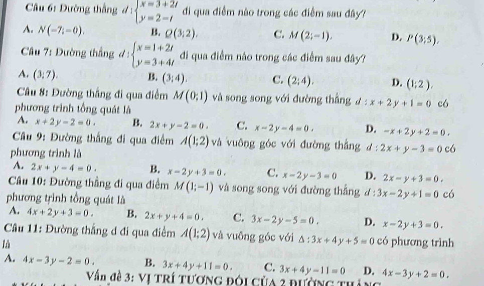 Dường thắng đ : beginarrayl x=3+2t y=2-tendarray. di qua điểm nào trong các điểm sau đây?
A. N(-7;=0).
B. Q(3;2), C. M(2;-1), D. P(3;5),
Cầu 7: Dường thắng d : beginarrayl x=1+2t y=3+4tendarray. di qua điểm nào trong các điểm sau đây?
A. (3;7).
B. (3;4), C. (2;4), D. (1;2),
* Câu 8: Đường thẳng đi qua điểm M(0;1) và song song với đường thẳng ư :! x+2y+1=0 c6
phương trình tổng quát là
A. x+2y-2=0. B. 2x+y-2=0. C. x-2y-4=0. D. -x+2y+2=0.
* Câu 9: Đường thắng đi qua điểm A(1;2) và vuông góc với đường thắng  : 2x+y-3=0c6
phương trình là
A. 2x+y-4=0. B. x-2y+3=0. C. x-2y-3=0 D. 2x-y+3=0.
Câu 10: Đường thẳng đi qua điểm M(1;-1) và song song với đường thẳng d : 3x-2y+1=0 có
phương trình tổng quát là
A. 4x+2y+3=0. B. 2x+y+4=0. C. 3x-2y-5=0. D. x-2y+3=0.
Câu 11: Đường thẳng d đi qua điểm A(1;2) và vuông góc với △ :3x+4y+5=0
là có phương trình
A. 4x-3y-2=0. B. 3x+4y+11=0. C. 3x+4y-11=0 D. 4x-3y+2=0.
Vấn đề 3: Vị TRí Tương đôi của 2 đường thắng