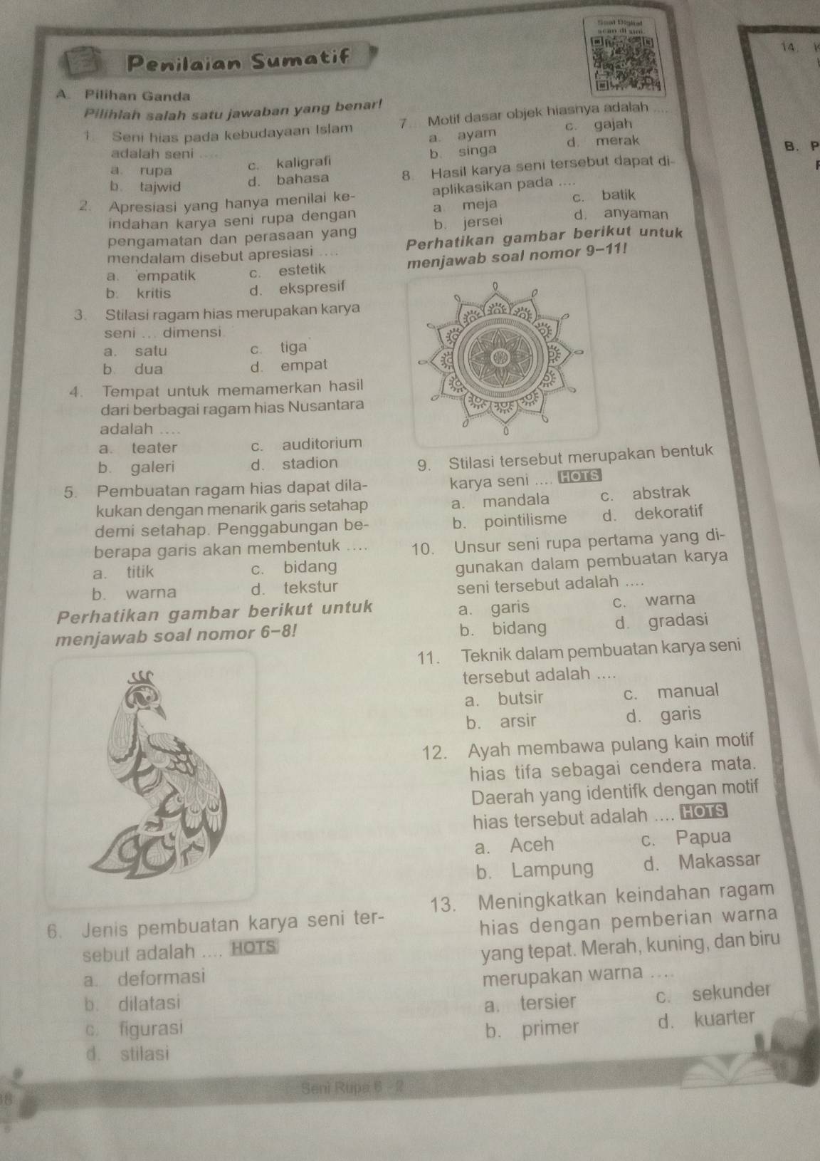 Penilaian Sumatif
14.  
A. Pilihan Ganda
Pilihlah salah satu jawaban yang benar!
1 Seni hias pada kebudayaan Islam 7 Motif dasar objek hiasnya adalah
a. ayam c. gajah
adalah seni b singa d merak B. P
a rupa
c. kaligrafi
b tajwid d. bahasa 8. Hasil karya seni tersebut dapat di
2. Apresiasi yang hanya menilai ke- aplikasikan pada ....
c. batik
indahan karya seni rupa dengan a meja d. anyaman
pengamatan dan perasaan yang b. jersei
mendalam disebut apresiasi     Perhatikan gambar berikut untuk
a. empatik c. estetik menjawab soal nomor 9-11!
d. ekspresif
b. kritis
3. Stilasi ragam hias merupakan karya
seni .. dimensi
a. satu c tiga
b dua d. empat
4. Tempat untuk memamerkan hasil
dari berbagai ragam hias Nusantara
adalah ..
a. teater c. auditorium
b. galeri d. stadion
9. Stilasi tersebut merupakan bentuk
5. Pembuatan ragam hias dapat dila-
karya seni .... HOTS
kukan dengan menarik garis setahap a. mandala c. abstrak
demi setahap. Penggabungan be- b. pointilisme d. dekoratif
berapa garis akan membentuk 10. Unsur seni rupa pertama yang di-
a. titik c. bidang
gunakan dalam pembuatan karya
b. warna d. tekstur
seni tersebut adalah .
Perhatikan gambar berikut untuk a. garis
c. warna
menjawab soal nomor 6-8! b. bidang dà gradasi
11. Teknik dalam pembuatan karya seni
tersebut adalah ....
a. butsir c. manual
b. arsir dà garis
12. Ayah membawa pulang kain motif
hias tifa sebagai cendera mata.
Daerah yang identifk dengan motif
hias tersebut adalah .... HOTS
a. Aceh c. Papua
b. Lampung d. Makassar
6. Jenis pembuatan karya seni ter- 13. Meningkatkan keindahan ragam
sebut adalah .... HOTS hias dengan pemberian warna
yang tepat. Merah, kuning, dan biru
a. deformasi merupakan warna ....
b. dilatasi a. tersier
c. sekunder
c figurasi b. primer
d. kuarter
d. stilasi
Seni Rupa 6 - 2