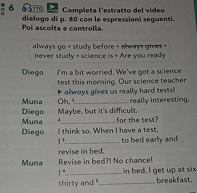 S170 Completa l’estratto del video 
dialogo di p. 80 con le espressioni seguenti. 
Poi ascolta e controlla. 
always go • study before • always gives • 
never study • science is • Are you ready 
Diego I’m a bit worried. We’ve got a science 
test this morning. Our science teacher 
always gives us really hard tests! 
Muna Oh,¹_ really interesting. 
Diego Maybe, but it's difficult. 
Muna 2 _ for the test? 
Diego I think so. When I have a test, 
|^3 _ to bed early and 
revise in bed. 
Muna Revise in bed?! No chance!
1^4 _ in bed. I get up at six 
thirty and _breakfast.