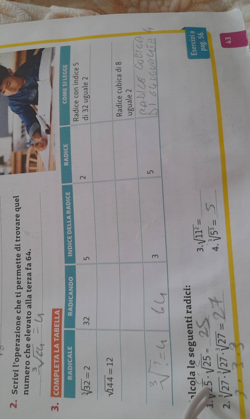 Scrivi l’operazione che ti permette di trovare quel
numero che elevato alla terza fa 64.
ac    seguenti radici:
1. V 5· sqrt(25)= _3. sqrt(11^2)= __
Esercizi a
pag. 56.
2. sqrt[3](27)· sqrt[3](27)· sqrt[3](27)= _
4. sqrt[3](5^3)=
43