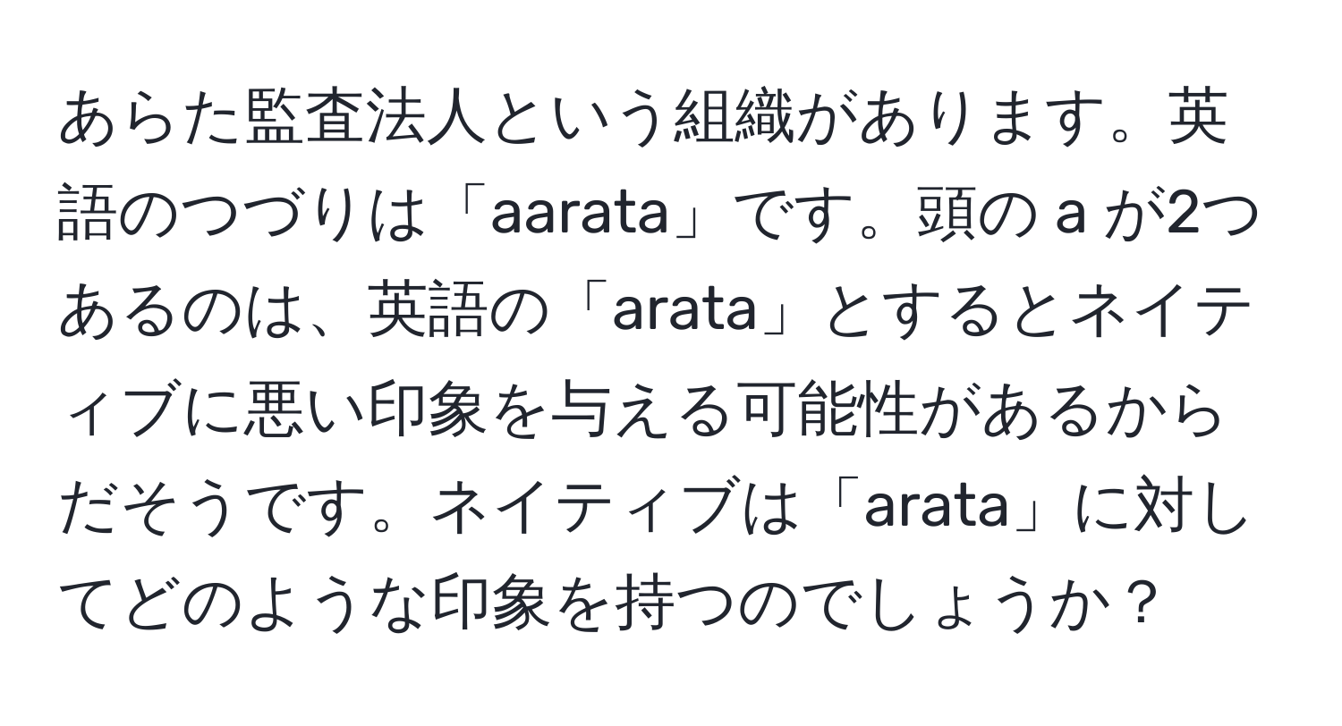 あらた監査法人という組織があります。英語のつづりは「aarata」です。頭の a が2つあるのは、英語の「arata」とするとネイティブに悪い印象を与える可能性があるからだそうです。ネイティブは「arata」に対してどのような印象を持つのでしょうか？