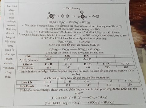 Tinh 1. Cho phân ứng:
duợc
bién
thiên
enthalpy
CH_3(g)+Cl_2(g)to CH_3Cl(g)+HCl(g)
của một  ) Xác định số lượng mỗi loại liên kết trong các phân tử trước và sau phân ứng của CHạ và Ch
phán ing b) Tính biển thiên enthalpy của phân ứng trên. Biết:  mol E_k)(ca)=339 kJ/me :E_batcm=431
dựa vào E_b,ca=414 1 kJ/m ol:E_kBGO=243kJ
bāng sǒ 2. a) Cho biết năng lượng liên kết trong các phân tử O_2,N 2 và NO lần lượt là 494 kJ/mol, 945 kJ/mol k3/moA.
và 607 kJ/mol. Tính biển thiên enthalpy chuẩn của phân ứng:
liệu nǎng N_2(g)+O_2(g) to 2NO(g)
3. Xét quả trình đốt cháy khi propane C;H₃(g):
lượng C_3H_3(g)+5O_2(g)xrightarrow ?3CO_2(g)+4H_2O(g)
liên kết,
nhi
th
cho
vận
cōng Tính biển thiên enthalpy chuẩn của phân ứng theo hai cách. So sánh kết quả của h
kết luận.
thức.số liên kết như sau
Tính biển thiên enthalpy chuân của các phản ứng sau và cho biết phản ứng đó thu nhiệt ha
nhiệt?
(1) CH=CH(g)+H_2(g)to CH_3-CH_3(g)
(2) CH_3COCH_3(g)+4O_2(g)to 3CO_2(g)+3H_2O(g)