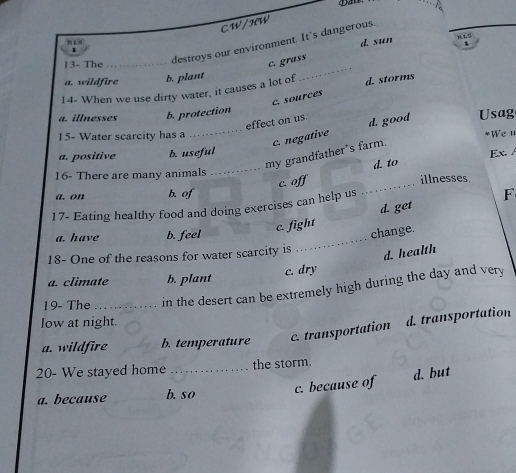 CW/HW
n £
d. sun
RL5
、
13- The_
destroys our environment. It's dangerous.
c. grass
a. wildfire b. plant
_
14- When we use dirty water, it causes a lot of d. storms
c. sources
a. illnesses b. protection
effect on us. d. good Usag
15- Water scarcity has a
_c. negative
*Weu
my grandfather's farm.
a. positive b. useful Ex. /
16- There are many animals _d. to
c. of
a. on b. of _illnesses
17- Eating healthy food and doing exercises can help us
_
c. fight d. get F
a. have b. feel
change.
18- One of the reasons for water scarcity is
c. dry d. health
a. climate b. plant
19- The _in the desert can be extremely high during the day and very
low at night.
a. wildfire b. temperature c. transportation d. transportation
20- We stayed home _the storm.
a. because b. so c. because of
d. but