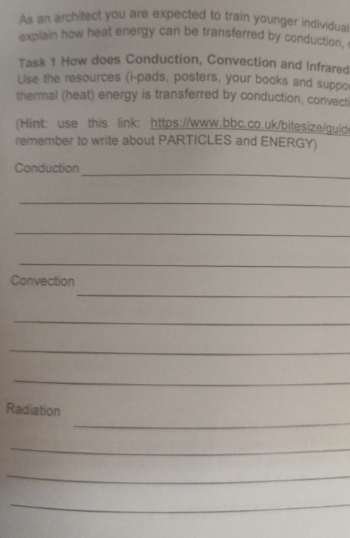 As an architect you are expected to train younger individual 
explain how heat energy can be transferred by conduction, 
Task 1 How does Conduction, Convection and Infrared 
Use the resources (i-pads, posters, your books and suppor 
thermal (heat) energy is transferred by conduction, convecti 
(Hint: use this link: https://www.bbc.co.uk/bitesize/guide 
remember to write about PARTICLES and ENERGY) 
_ 
Conduction 
_ 
_ 
_ 
Convection 
_ 
_ 
_ 
_ 
_ 
Radiation 
_ 
_ 
_